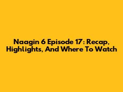 Naagin 6 Episode 17: Recap, Highlights, And Where To Watch
