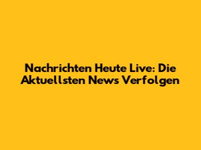 Nachrichten Heute Live: Die Aktuellsten News Verfolgen