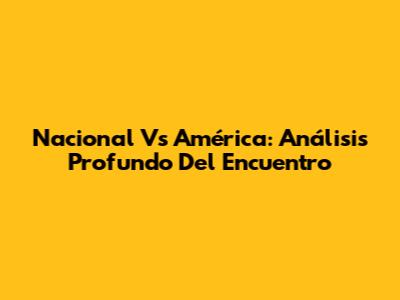 Nacional Vs América: Análisis Profundo Del Encuentro