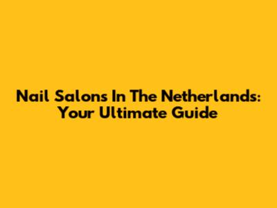 Nail Salons In The Netherlands: Your Ultimate Guide