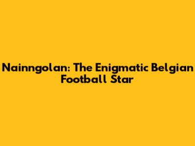 Nainngolan: The Enigmatic Belgian Football Star