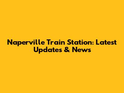 Naperville Train Station: Latest Updates & News