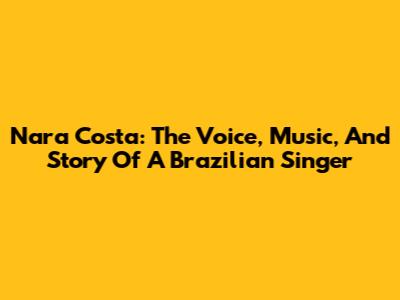 Nara Costa: The Voice, Music, And Story Of A Brazilian Singer