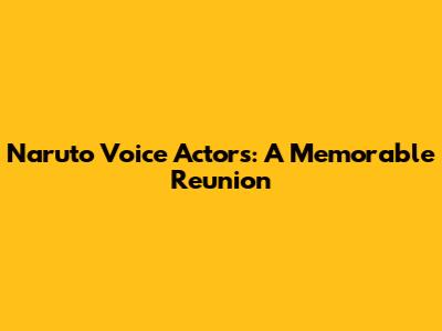 Naruto Voice Actors: A Memorable Reunion