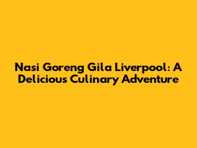 Nasi Goreng Gila Liverpool: A Delicious Culinary Adventure