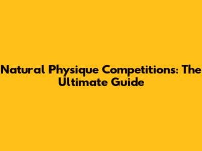 Natural Physique Competitions: The Ultimate Guide