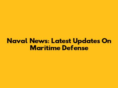 Naval News: Latest Updates On Maritime Defense
