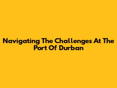 Navigating The Challenges At The Port Of Durban