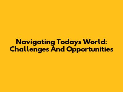 Navigating Today's World: Challenges And Opportunities