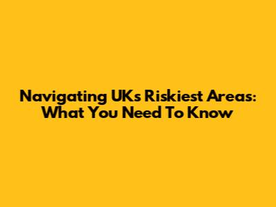 Navigating UK's Riskiest Areas: What You Need To Know
