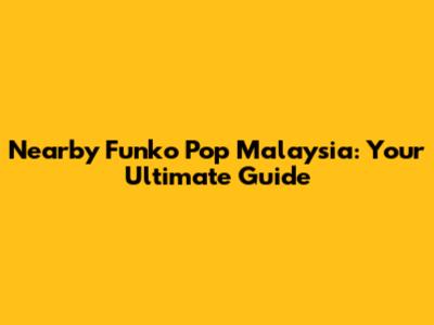 Nearby Funko Pop Malaysia: Your Ultimate Guide