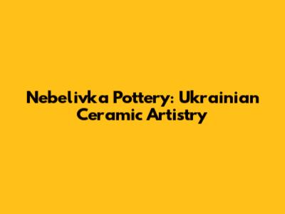 Nebelivka Pottery: Ukrainian Ceramic Artistry