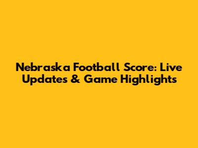Nebraska Football Score: Live Updates & Game Highlights