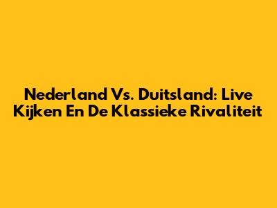 Nederland Vs. Duitsland: Live Kijken En De Klassieke Rivaliteit