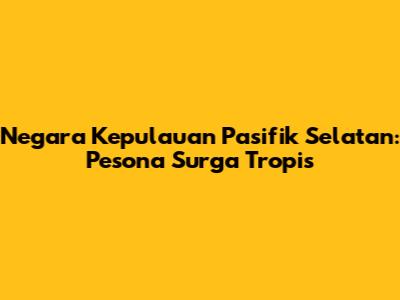 Negara Kepulauan Pasifik Selatan: Pesona Surga Tropis