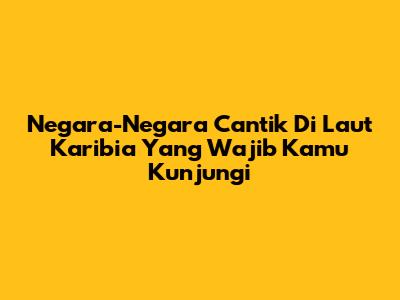 Negara-Negara Cantik Di Laut Karibia Yang Wajib Kamu Kunjungi