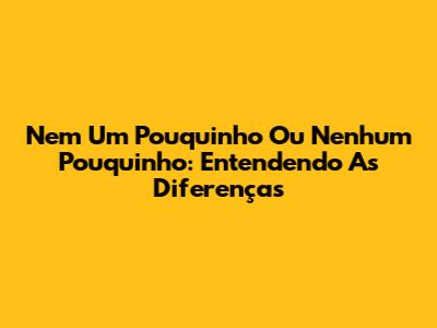 Nem Um Pouquinho Ou Nenhum Pouquinho: Entendendo As Diferenças