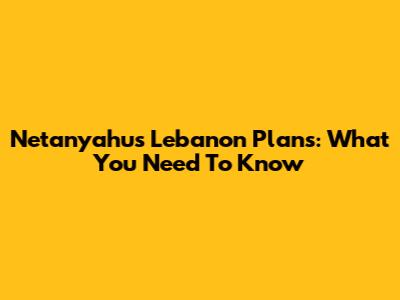 Netanyahu's Lebanon Plans: What You Need To Know