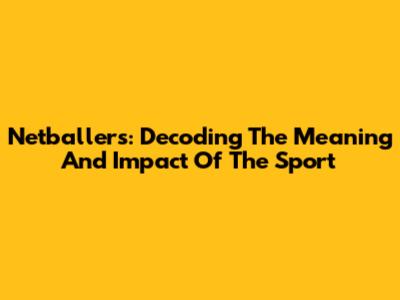 Netballers: Decoding The Meaning And Impact Of The Sport