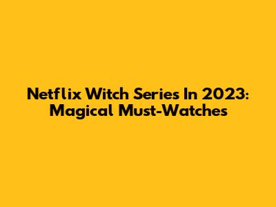 Netflix Witch Series In 2023: Magical Must-Watches