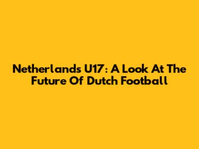Netherlands U17: A Look At The Future Of Dutch Football