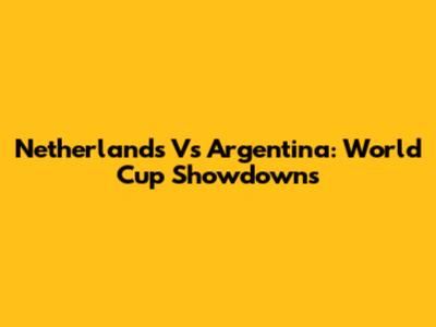 Netherlands Vs Argentina: World Cup Showdowns