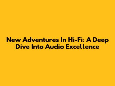 New Adventures In Hi-Fi: A Deep Dive Into Audio Excellence