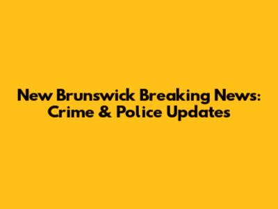 New Brunswick Breaking News: Crime & Police Updates