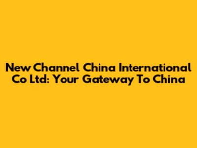 New Channel China International Co Ltd: Your Gateway To China
