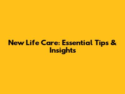 New Life Care: Essential Tips & Insights