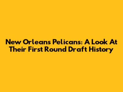 New Orleans Pelicans: A Look At Their First Round Draft History