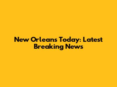 New Orleans Today: Latest Breaking News