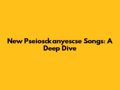 New Pseiosckanyescse Songs: A Deep Dive