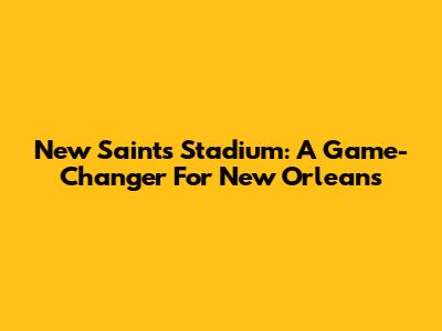 New Saints Stadium: A Game-Changer For New Orleans