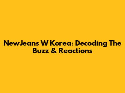 NewJeans W Korea: Decoding The Buzz & Reactions