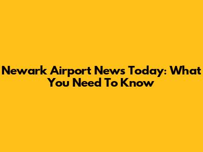 Newark Airport News Today: What You Need To Know