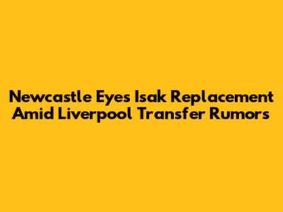 Newcastle Eyes Isak Replacement Amid Liverpool Transfer Rumors