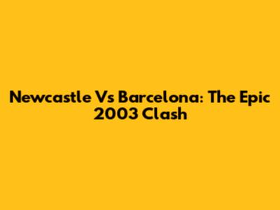 Newcastle Vs Barcelona: The Epic 2003 Clash