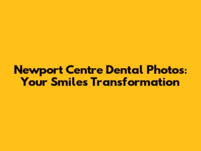 Newport Centre Dental Photos: Your Smile's Transformation