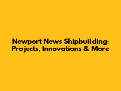 Newport News Shipbuilding: Projects, Innovations & More