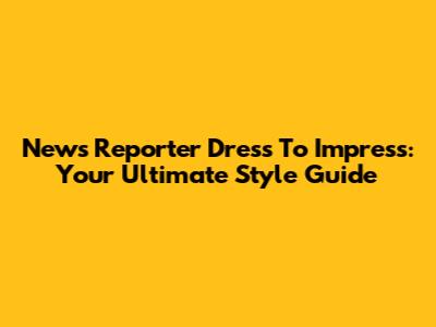 News Reporter Dress To Impress: Your Ultimate Style Guide