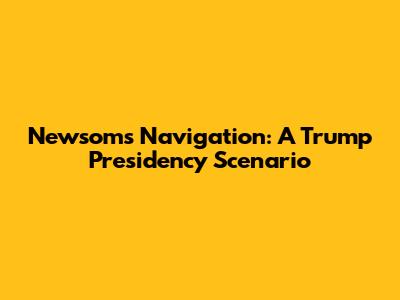 Newsom's Navigation: A Trump Presidency Scenario