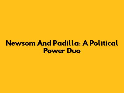 Newsom And Padilla: A Political Power Duo