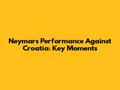 Neymar's Performance Against Croatia: Key Moments