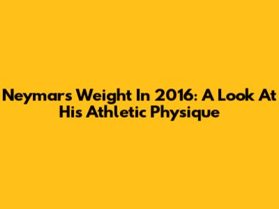 Neymar's Weight In 2016: A Look At His Athletic Physique