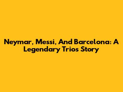 Neymar, Messi, And Barcelona: A Legendary Trio's Story