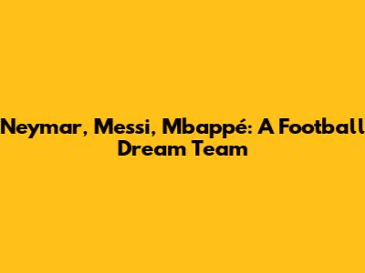 Neymar, Messi, Mbappé: A Football Dream Team