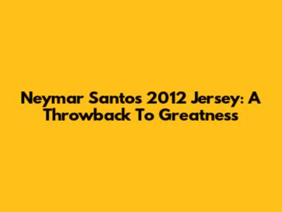 Neymar Santos 2012 Jersey: A Throwback To Greatness