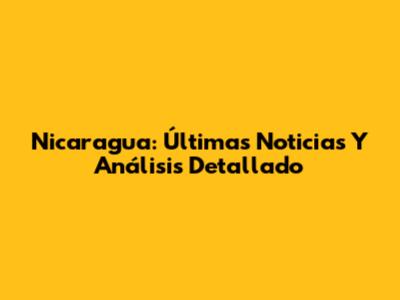 Nicaragua: Últimas Noticias Y Análisis Detallado