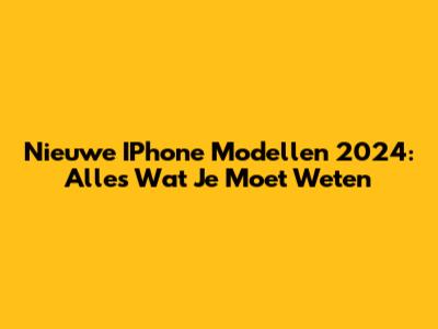 Nieuwe IPhone Modellen 2024: Alles Wat Je Moet Weten